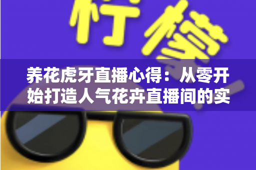 养花虎牙直播心得：从零开始打造人气花卉直播间的实战经验全分享