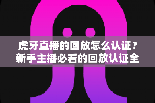 虎牙直播的回放怎么认证？新手主播必看的回放认证全流程实操指南