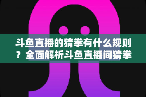 斗鱼直播的猜拳有什么规则？全面解析斗鱼直播间猜拳互动玩法、参与方式与实用技巧