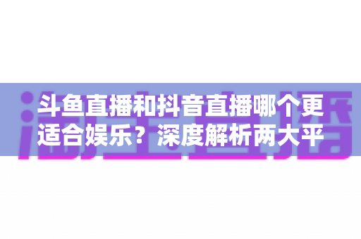 斗鱼直播和抖音直播哪个更适合娱乐？深度解析两大平台的娱乐体验差异