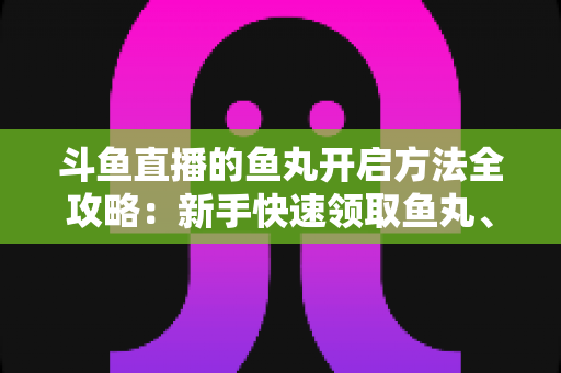 斗鱼直播的鱼丸开启方法全攻略：新手快速领取鱼丸、解锁免费福利的完整教程与实用技巧