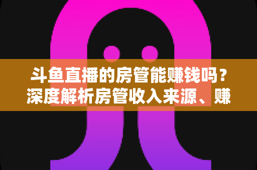 斗鱼直播的房管能赚钱吗？深度解析房管收入来源、赚钱途径与发展前景