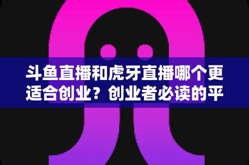 斗鱼直播和虎牙直播哪个更适合创业？创业者必读的平台选择深度分析