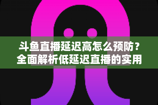 斗鱼直播延迟高怎么预防？全面解析低延迟直播的实用方案与优化技巧