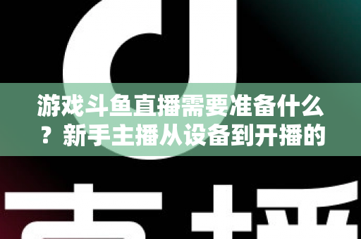 游戏斗鱼直播需要准备什么？新手主播从设备到开播的一站式入门指南