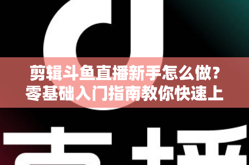 剪辑斗鱼直播新手怎么做？零基础入门指南教你快速上手直播剪辑