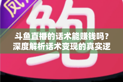斗鱼直播的话术能赚钱吗？深度解析话术变现的真实逻辑与实操赚钱指南