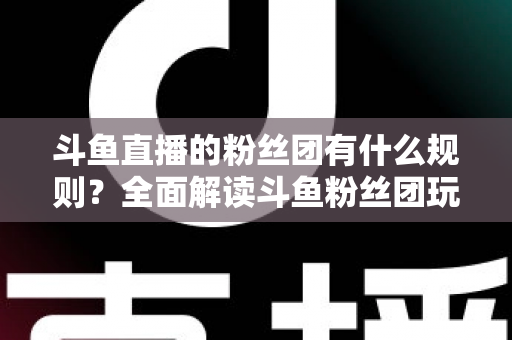 斗鱼直播的粉丝团有什么规则？全面解读斗鱼粉丝团玩法、等级与注意事项