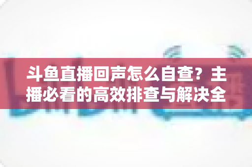 斗鱼直播回声怎么自查?主播必看的高效排查与解决全攻略 斗鱼直播回声怎么自查?主播必看的高效排查与解决全攻略