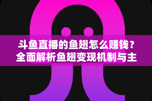 斗鱼直播的鱼翅怎么赚钱？全面解析鱼翅变现机制与主播增收实战攻略