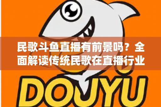 民歌斗鱼直播有前景吗？全面解读传统民歌在直播行业的机遇、挑战与未来发展策略