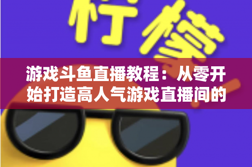 游戏斗鱼直播教程：从零开始打造高人气游戏直播间的完整实战指南