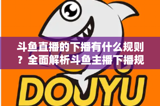 斗鱼直播的下播有什么规则？全面解析斗鱼主播下播规范、注意事项与实用指南