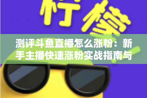测评斗鱼直播怎么涨粉：新手主播快速涨粉实战指南与深度测评全解析