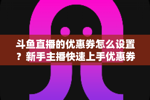 斗鱼直播的优惠券怎么设置?新手主播快速上手优惠券配置全攻略 斗鱼直播的优惠券怎么设置?新手主播快速上手优惠券配置全攻略