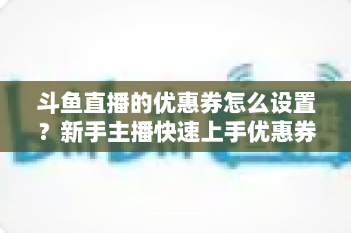 斗鱼直播的优惠券怎么设置？新手主播快速上手优惠券配置全攻略