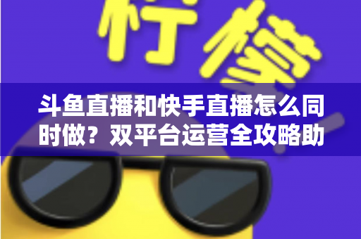 斗鱼直播和快手直播怎么同时做？双平台运营全攻略助你流量翻倍