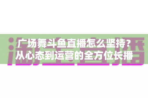 广场舞斗鱼直播怎么坚持？从心态到运营的全方位长播指南