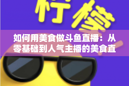 如何用美食做斗鱼直播：从零基础到人气主播的美食直播全攻略