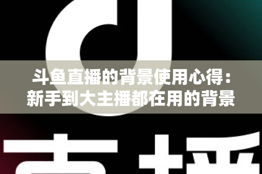 斗鱼直播的背景使用心得：新手到大主播都在用的背景布置实战指南