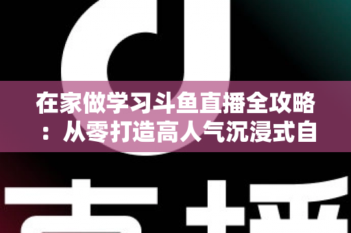 在家做学习斗鱼直播全攻略：从零打造高人气沉浸式自习室，让专注与陪伴同时在线