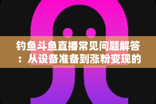钓鱼斗鱼直播常见问题解答：从设备准备到涨粉变现的新手主播全方位指南