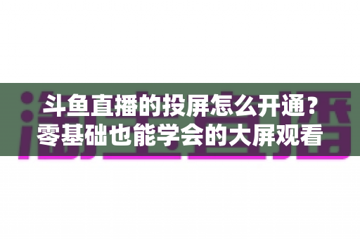 斗鱼直播的投屏怎么开通?零基础也能学会的大屏观看直播完整指南 斗鱼直播的投屏怎么开通?零基础也能学会的大屏观看直播完整指南