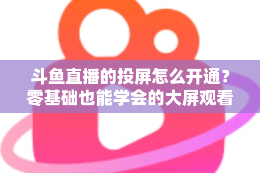 斗鱼直播的投屏怎么开通？零基础也能学会的大屏观看直播完整指南
