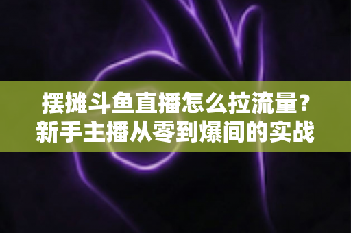 摆摊斗鱼直播怎么拉流量？新手主播从零到爆间的实战引流全攻略