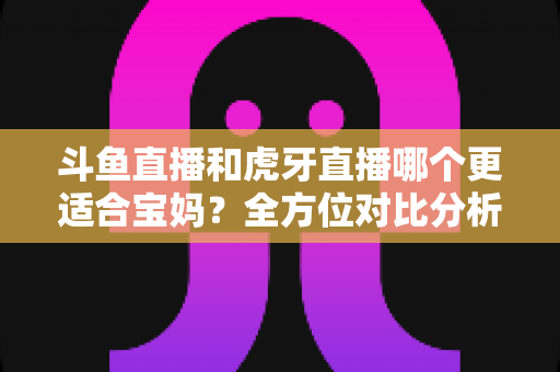 斗鱼直播和虎牙直播哪个更适合宝妈？全方位对比分析助你轻松做出最佳选择
