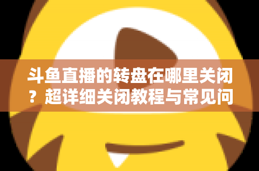 斗鱼直播的转盘在哪里关闭？超详细关闭教程与常见问题一次讲清