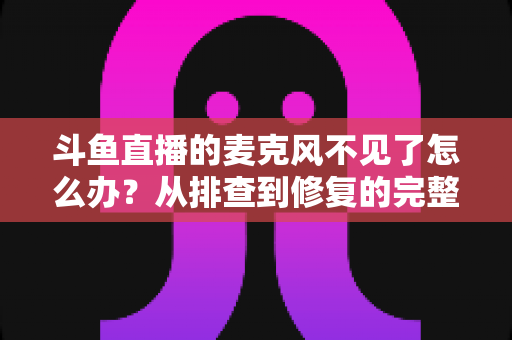 斗鱼直播的麦克风不见了怎么办？从排查到修复的完整实用指南