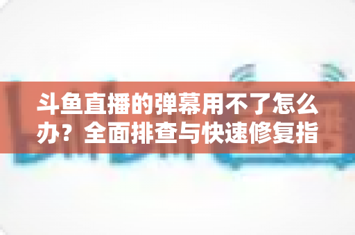 斗鱼直播的弹幕用不了怎么办?全面排查与快速修复指南大全 斗鱼直播的弹幕用不了怎么办?全面排查与快速修复指南大全