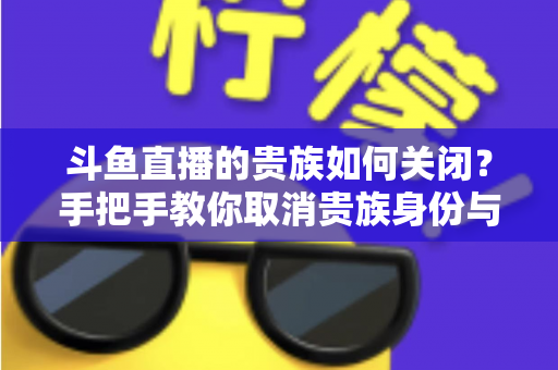 斗鱼直播的贵族如何关闭?手把手教你取消贵族身份与自动续费的完整指南 斗鱼直播的贵族如何关闭?手把手教你取消贵族身份与自动续费的完整指南