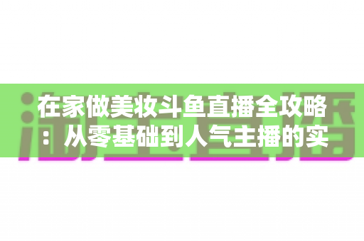在家做美妆斗鱼直播全攻略:从零基础到人气主播的实用指南 在家做美妆斗鱼直播全攻略:从零基础到人气主播的实用指南