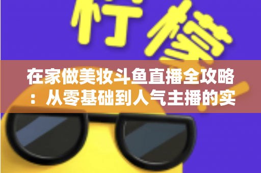 在家做美妆斗鱼直播全攻略:从零基础到人气主播的实用指南 在家做美妆斗鱼直播全攻略:从零基础到人气主播的实用指南