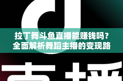 拉丁舞斗鱼直播能赚钱吗？全面解析舞蹈主播的变现路径与真实收入潜力