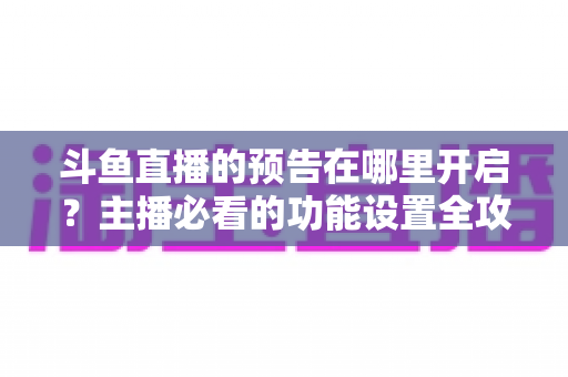 斗鱼直播的预告在哪里开启？主播必看的功能设置全攻略与实操教程