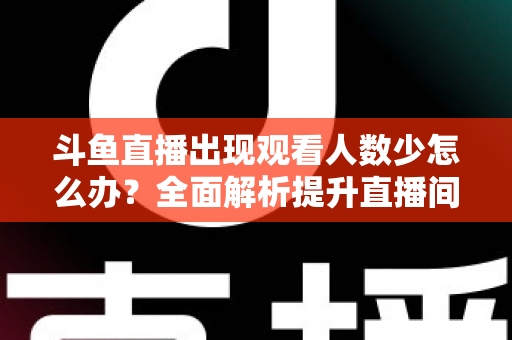 斗鱼直播出现观看人数少怎么办？全面解析提升直播间人气与流量的实用策略
