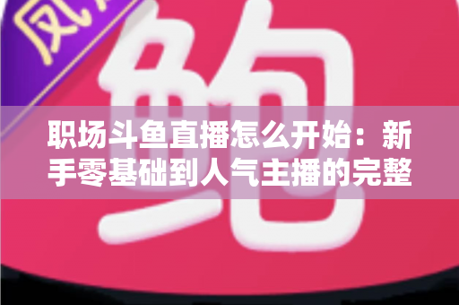 职场斗鱼直播怎么开始:新手零基础到人气主播的完整实战指南 职场斗鱼直播怎么开始:新手零基础到人气主播的完整实战指南