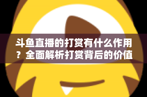 斗鱼直播的打赏有什么作用？全面解析打赏背后的价值、权益与意义