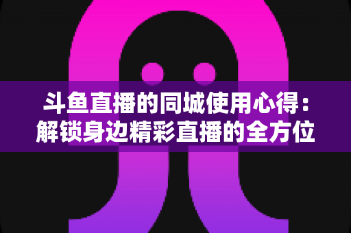 斗鱼直播的同城使用心得：解锁身边精彩直播的全方位实用指南