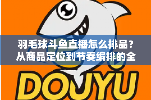 羽毛球斗鱼直播怎么排品？从商品定位到节奏编排的全流程实战指南