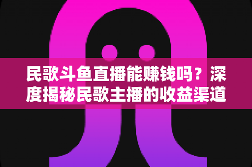民歌斗鱼直播能赚钱吗？深度揭秘民歌主播的收益渠道、真实收入与成功攻略