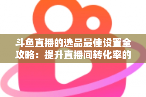 斗鱼直播的选品最佳设置全攻略:提升直播间转化率的实战指南 斗鱼直播的选品最佳设置全攻略:提升直播间转化率的实战指南