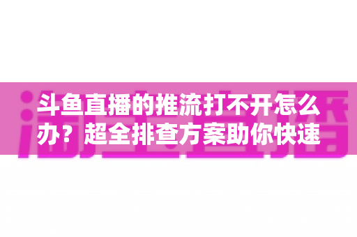 斗鱼直播的推流打不开怎么办？超全排查方案助你快速恢复开播