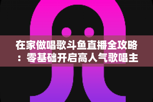 在家做唱歌斗鱼直播全攻略:零基础开启高人气歌唱主播之路 在家做唱歌斗鱼直播全攻略:零基础开启高人气歌唱主播之路