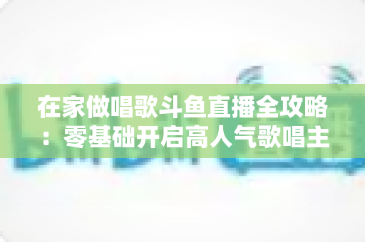 在家做唱歌斗鱼直播全攻略:零基础开启高人气歌唱主播之路 在家做唱歌斗鱼直播全攻略:零基础开启高人气歌唱主播之路