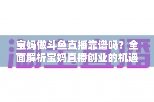 宝妈做斗鱼直播靠谱吗？全面解析宝妈直播创业的机遇、风险与实战指南