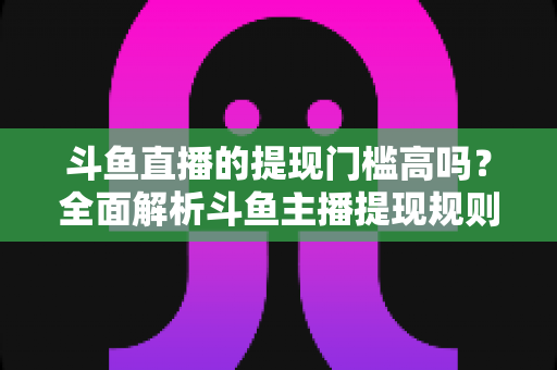 斗鱼直播的提现门槛高吗？全面解析斗鱼主播提现规则、流程与实用技巧